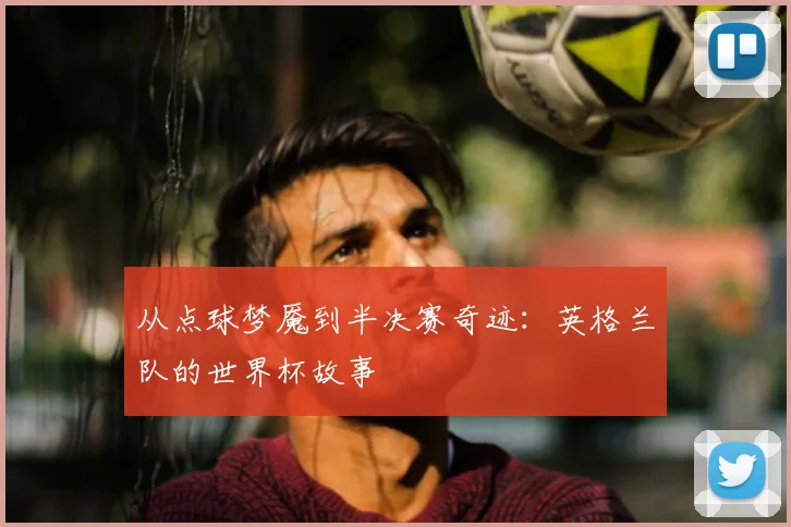 从点球梦魇到半决赛奇迹:英格兰队的世界杯故事