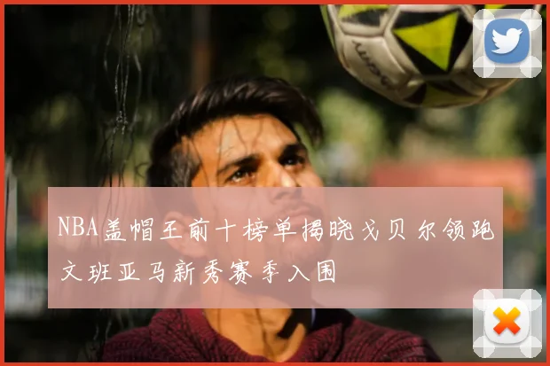 NBA盖帽王前十榜单揭晓戈贝尔领跑文班亚马新秀赛季入围