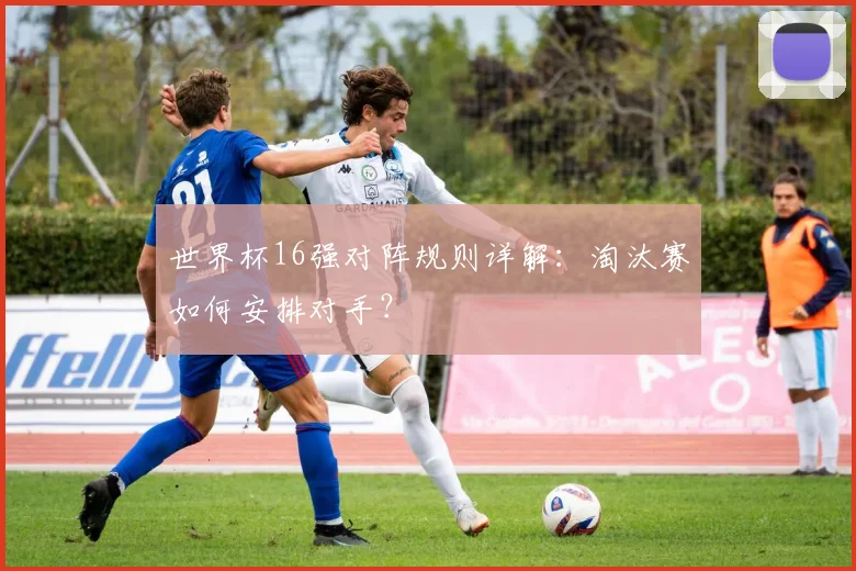 世界杯16强对阵规则详解：淘汰赛如何安排对手？