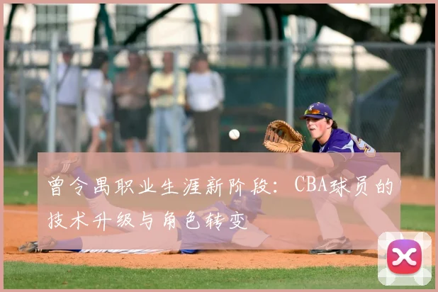 曾令禺职业生涯新阶段：CBA球员的技术升级与角色转变