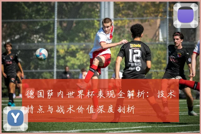 德国萨内世界杯表现全解析：技术特点与战术价值深度剖析