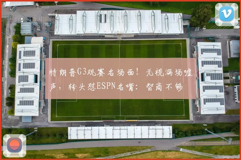 特朗普G3观赛名场面！无视满场嘘声，转头怼ESPN名嘴：智商不够