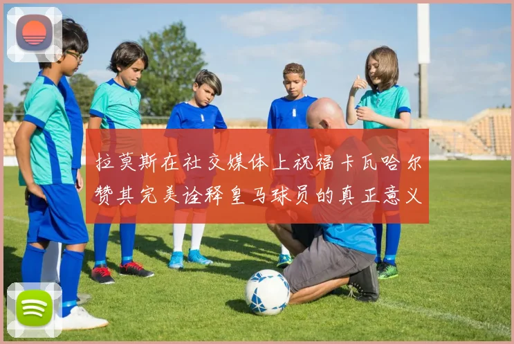 拉莫斯在社交媒体上祝福卡瓦哈尔赞其完美诠释皇马球员的真正意义