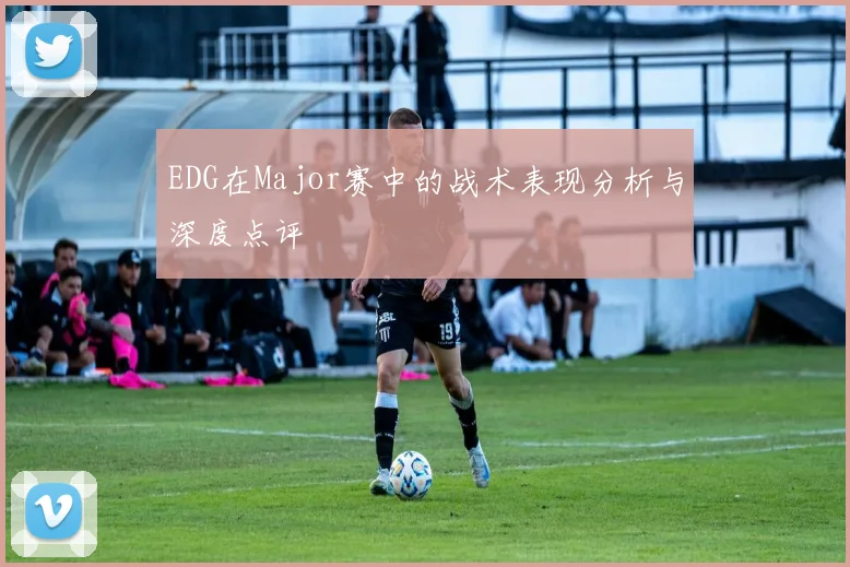 EDG在Major赛中的战术表现分析与深度点评