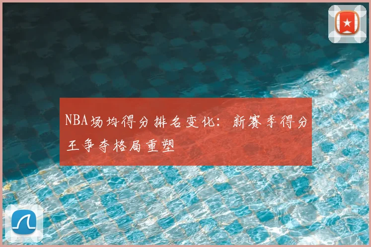 NBA场均得分排名变化:新赛季得分王争夺格局重塑