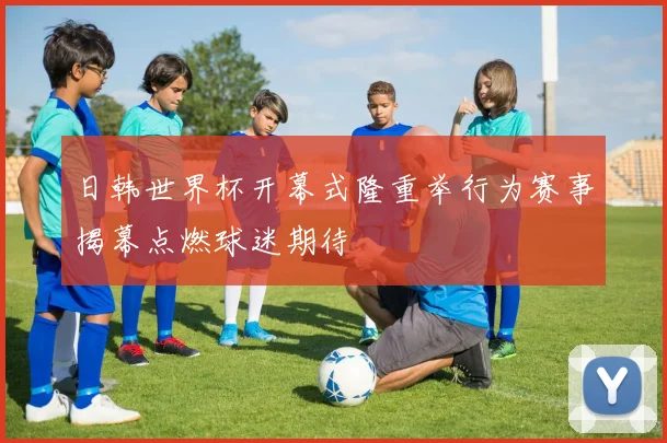 日韩世界杯开幕式隆重举行为赛事揭幕点燃球迷期待