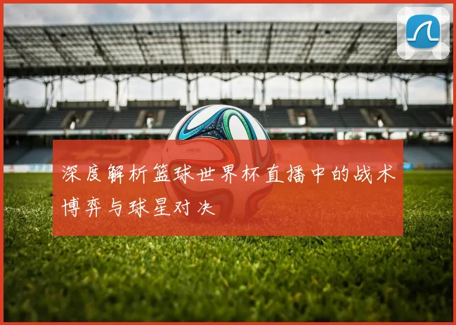 深度解析篮球世界杯直播中的战术博弈与球星对决