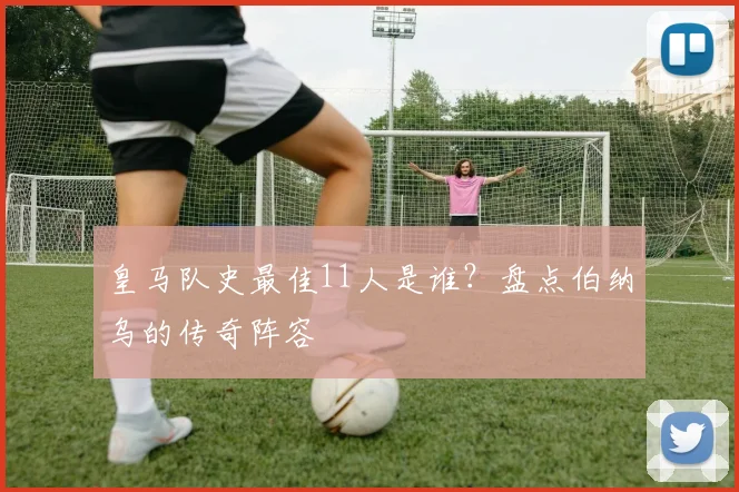 皇马队史最佳11人是谁？盘点伯纳乌的传奇阵容