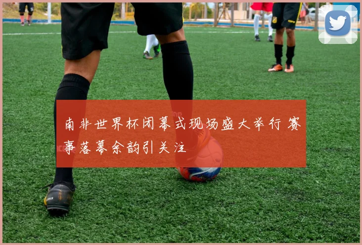 南非世界杯闭幕式现场盛大举行 赛事落幕余韵引关注