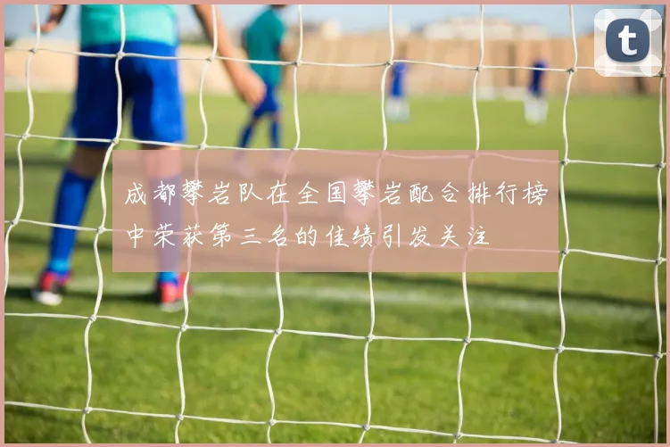 成都攀岩队在全国攀岩配合排行榜中荣获第三名的佳绩引发关注