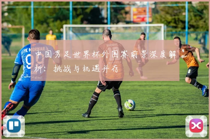 中国男足世界杯外围赛前景深度解析:挑战与机遇并存