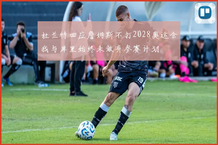 杜兰特回应詹姆斯不打2028奥运会我与库里始终未放弃参赛计划