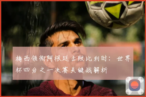 梅西领衔阿根廷击败比利时：世界杯四分之一决赛关键战解析