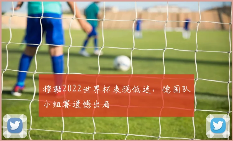 穆勒2022世界杯表现低迷,德国队小组赛遗憾出局