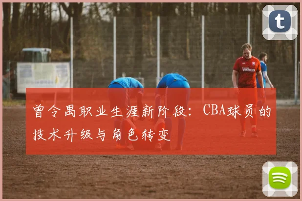 曾令禺职业生涯新阶段:CBA球员的技术升级与角色转变