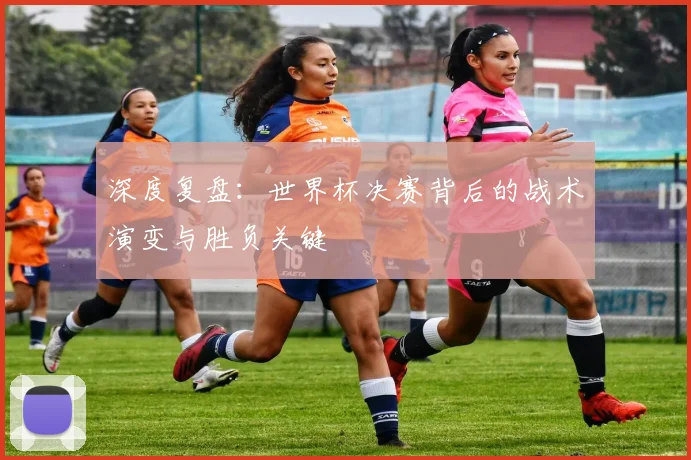 深度复盘：世界杯决赛背后的战术演变与胜负关键