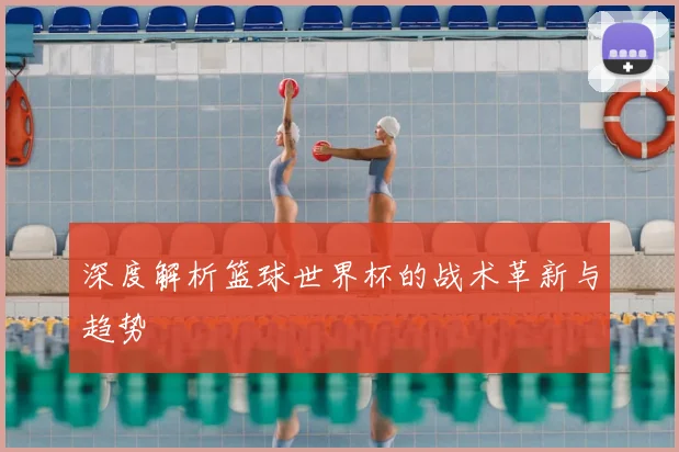 深度解析篮球世界杯的战术革新与趋势