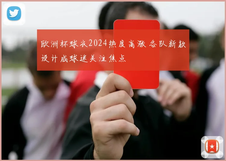 欧洲杯球衣2024热度高涨 各队新款设计成球迷关注焦点