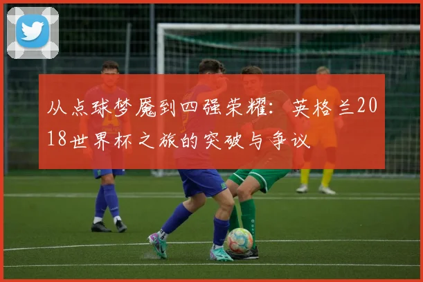 从点球梦魇到四强荣耀：英格兰2018世界杯之旅的突破与争议