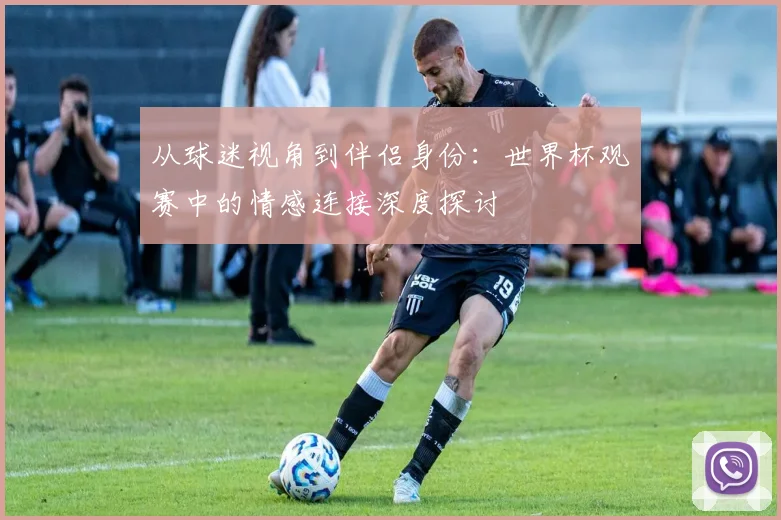 从球迷视角到伴侣身份:世界杯观赛中的情感连接深度探讨