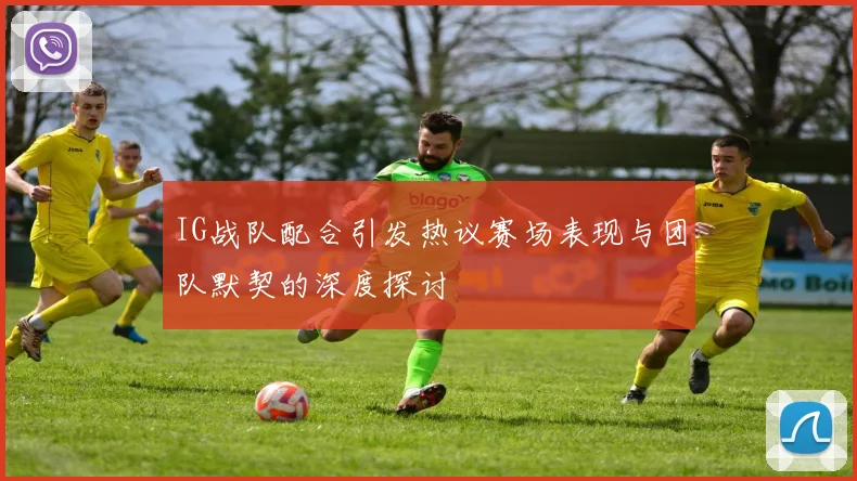 IG战队配合引发热议赛场表现与团队默契的深度探讨