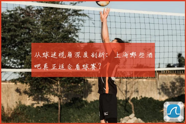 从球迷视角深度剖析:上海哪些酒吧真正适合看球赛?