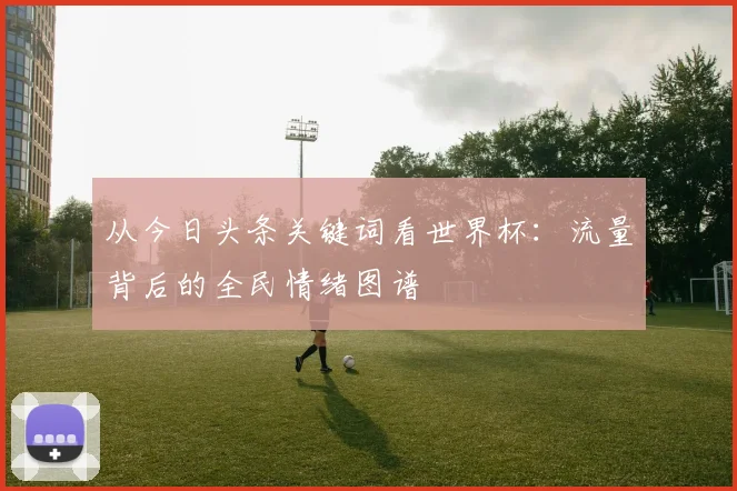 从今日头条关键词看世界杯：流量背后的全民情绪图谱