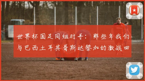 世界杯国足同组对手:那些年我们与巴西土耳其哥斯达黎加的激战回忆