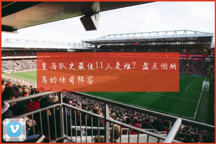 皇马队史最佳11人是谁？盘点伯纳乌的传奇阵容