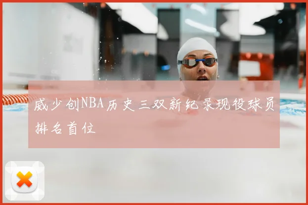 威少创NBA历史三双新纪录现役球员排名首位