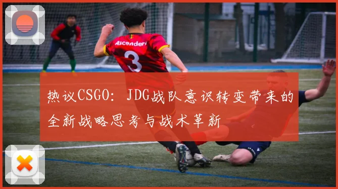 热议CSGO：JDG战队意识转变带来的全新战略思考与战术革新
