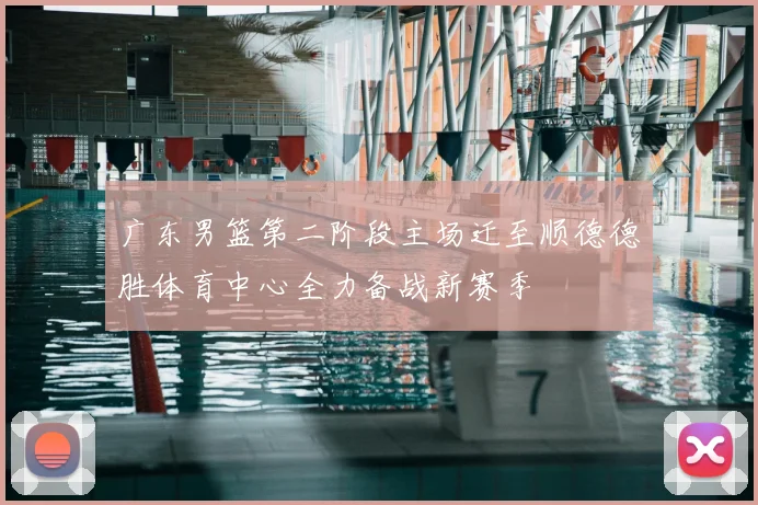广东男篮第二阶段主场迁至顺德德胜体育中心全力备战新赛季