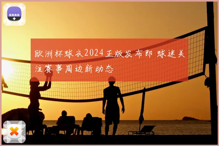 欧洲杯球衣2024正版发布即 球迷关注赛事周边新动态
