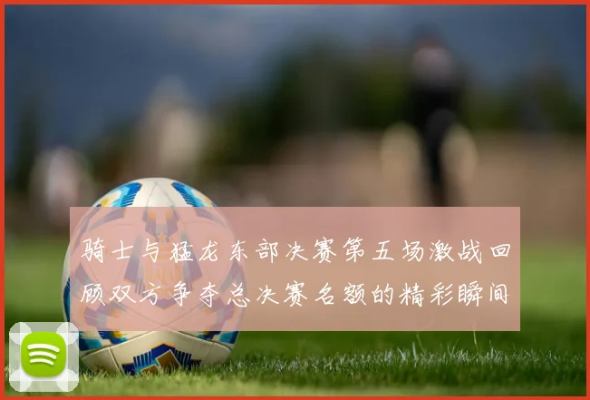 骑士与猛龙东部决赛第五场激战回顾双方争夺总决赛名额的精彩瞬间
