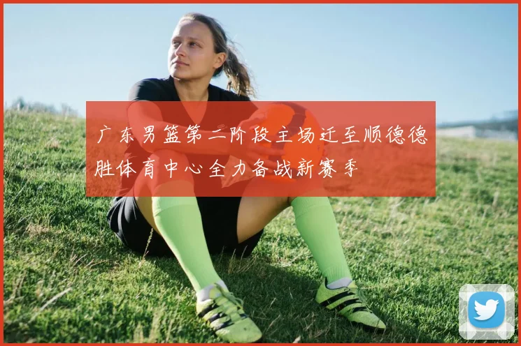 广东男篮第二阶段主场迁至顺德德胜体育中心全力备战新赛季