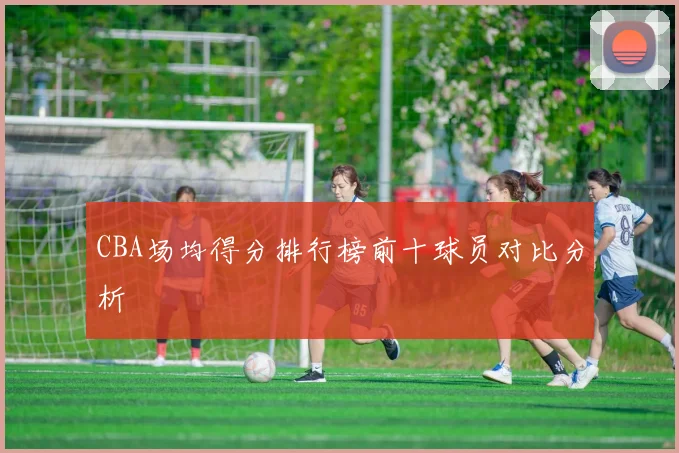 CBA场均得分排行榜前十球员对比分析