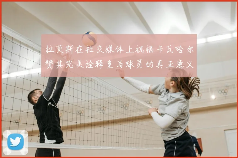 拉莫斯在社交媒体上祝福卡瓦哈尔赞其完美诠释皇马球员的真正意义