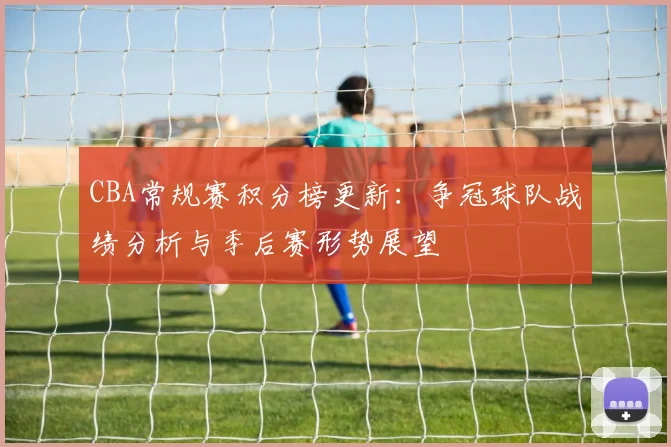 CBA常规赛积分榜更新：争冠球队战绩分析与季后赛形势展望