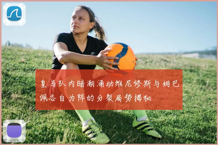 皇马队内暗潮涌动维尼修斯与姆巴佩各自为阵的分裂局势揭秘