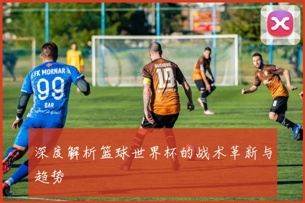 深度解析篮球世界杯的战术革新与趋势