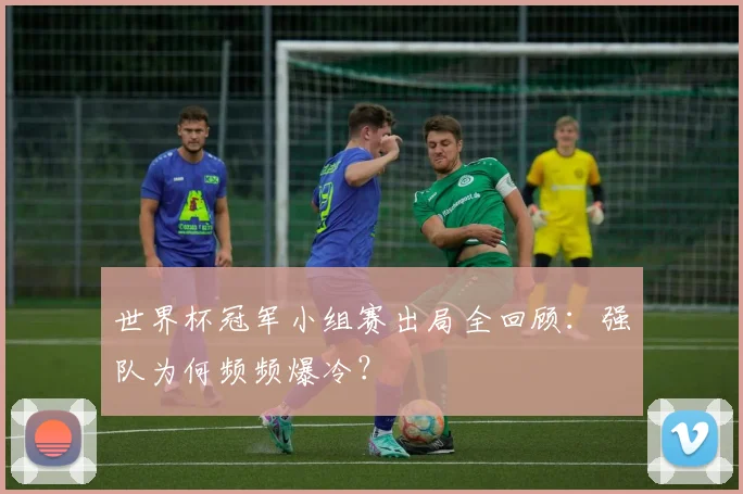 世界杯冠军小组赛出局全回顾:强队为何频频爆冷?