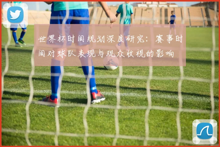 世界杯时间规划深度研究:赛事时间对球队表现与观众收视的影响