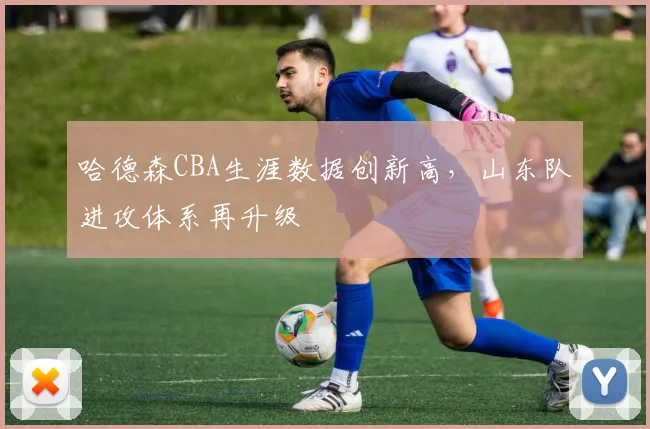 哈德森CBA生涯数据创新高,山东队进攻体系再升级