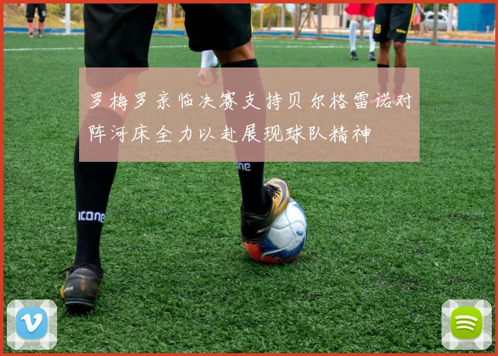 罗梅罗亲临决赛支持贝尔格雷诺对阵河床全力以赴展现球队精神