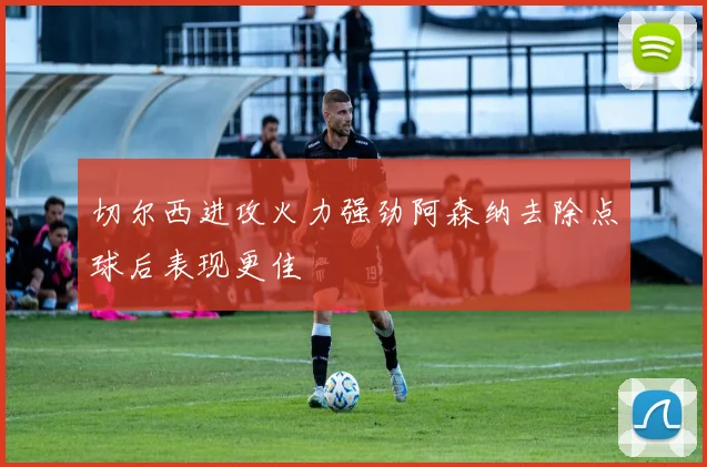 切尔西进攻火力强劲阿森纳去除点球后表现更佳