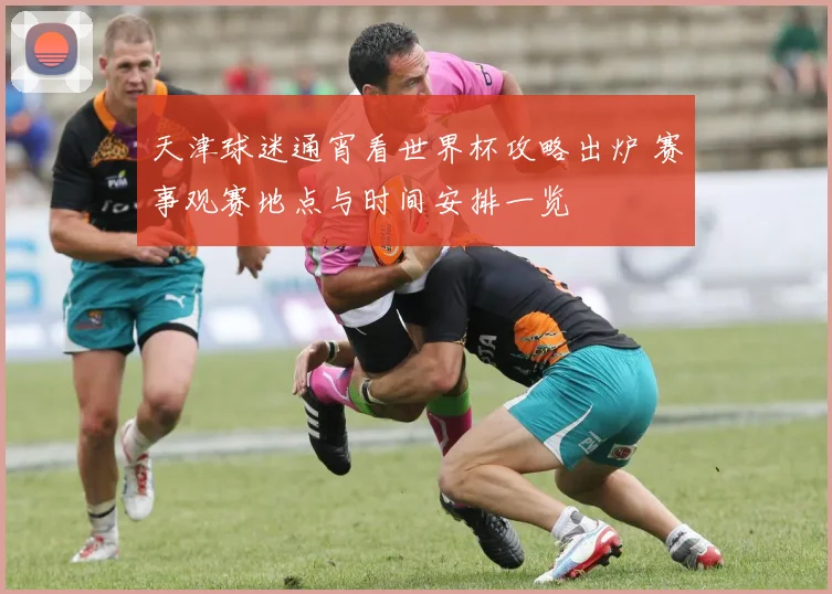 天津球迷通宵看世界杯攻略出炉 赛事观赛地点与时间安排一览
