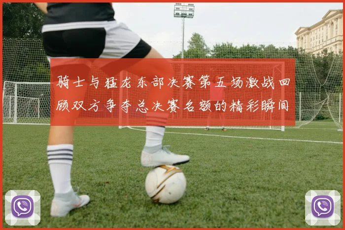 骑士与猛龙东部决赛第五场激战回顾双方争夺总决赛名额的精彩瞬间