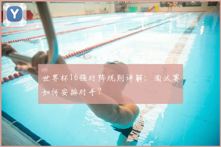 世界杯16强对阵规则详解:淘汰赛如何安排对手?