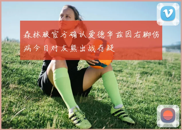 森林狼官方确认爱德华兹因右脚伤病今日对灰熊出战存疑