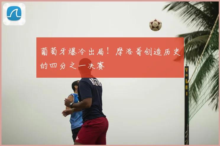 葡萄牙爆冷出局！摩洛哥创造历史的四分之一决赛